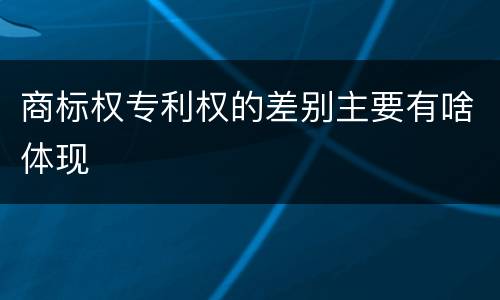 商标权专利权的差别主要有啥体现