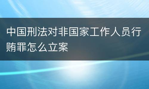 中国刑法对非国家工作人员行贿罪怎么立案