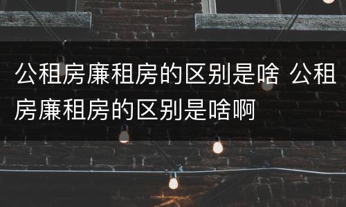 公租房廉租房的区别是啥 公租房廉租房的区别是啥啊