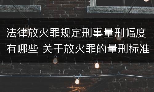法律放火罪规定刑事量刑幅度有哪些 关于放火罪的量刑标准