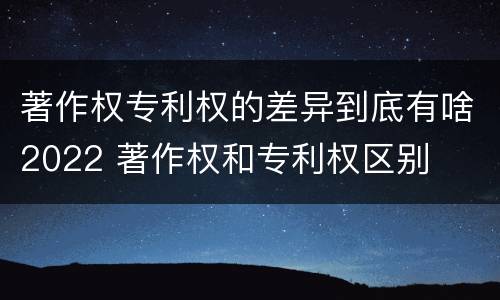 著作权专利权的差异到底有啥2022 著作权和专利权区别