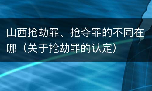 山西抢劫罪、抢夺罪的不同在哪（关于抢劫罪的认定）