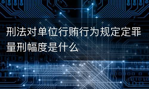 刑法对单位行贿行为规定定罪量刑幅度是什么