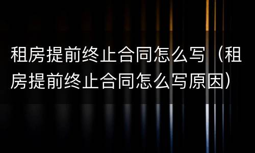 租房提前终止合同怎么写（租房提前终止合同怎么写原因）