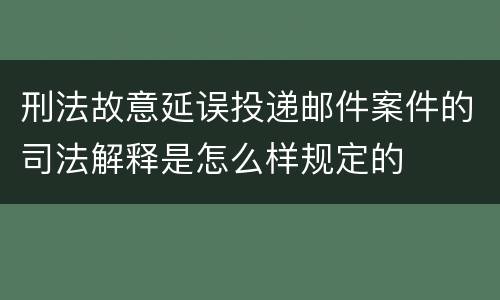 刑法故意延误投递邮件案件的司法解释是怎么样规定的