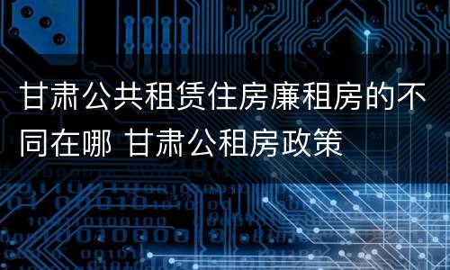 甘肃公共租赁住房廉租房的不同在哪 甘肃公租房政策