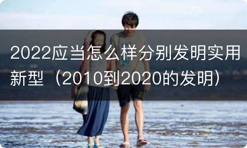 2022应当怎么样分别发明实用新型（2010到2020的发明）