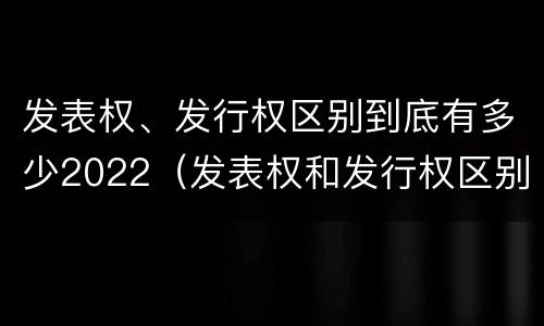 发表权、发行权区别到底有多少2022（发表权和发行权区别）