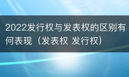 2022发行权与发表权的区别有何表现（发表权 发行权）