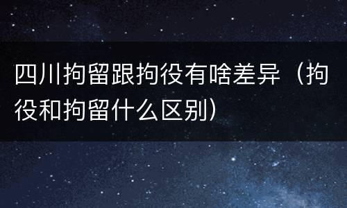 四川拘留跟拘役有啥差异（拘役和拘留什么区别）