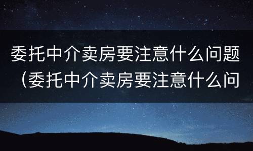 委托中介卖房要注意什么问题（委托中介卖房要注意什么问题呢）