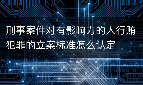 刑事案件对有影响力的人行贿犯罪的立案标准怎么认定
