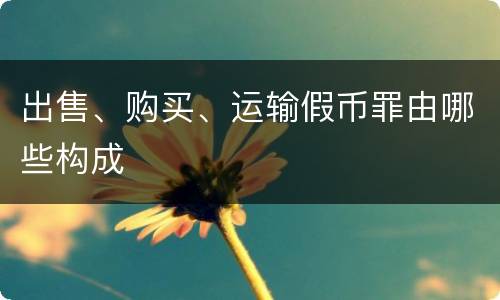 出售、购买、运输假币罪由哪些构成