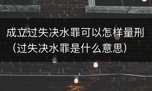 成立过失决水罪可以怎样量刑（过失决水罪是什么意思）