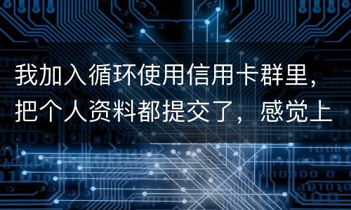 我加入循环使用信用卡群里，把个人资料都提交了，感觉上当受骗了怎么办