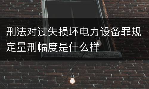 刑法对过失损坏电力设备罪规定量刑幅度是什么样