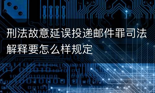 刑法故意延误投递邮件罪司法解释要怎么样规定