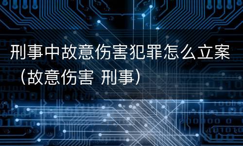 刑事中故意伤害犯罪怎么立案（故意伤害 刑事）