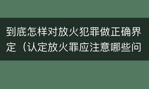 到底怎样对放火犯罪做正确界定（认定放火罪应注意哪些问题）