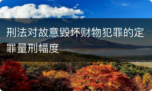 刑法对故意毁坏财物犯罪的定罪量刑幅度
