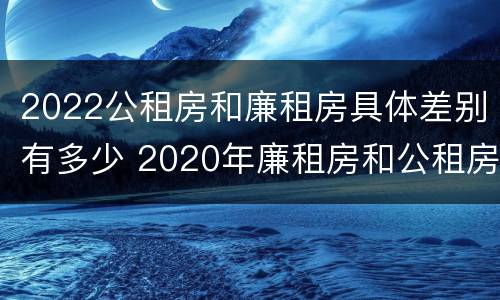 2022公租房和廉租房具体差别有多少 2020年廉租房和公租房的区别