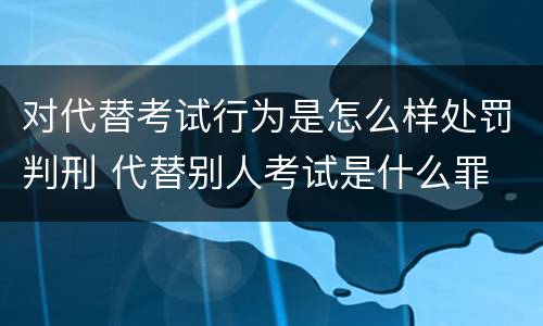 对代替考试行为是怎么样处罚判刑 代替别人考试是什么罪