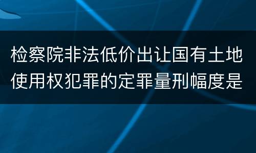 检察院非法低价出让国有土地使用权犯罪的定罪量刑幅度是怎样的