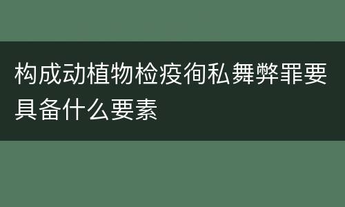 构成动植物检疫徇私舞弊罪要具备什么要素