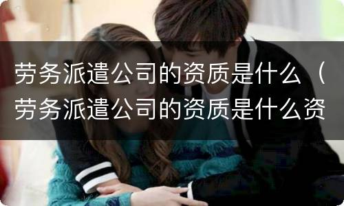 劳务派遣公司的资质是什么（劳务派遣公司的资质是什么资质）