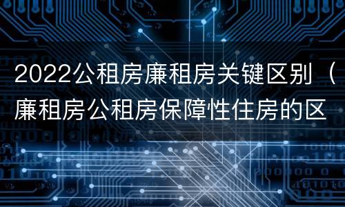 2022公租房廉租房关键区别（廉租房公租房保障性住房的区别）