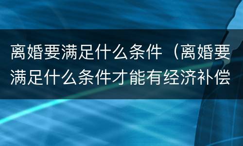离婚要满足什么条件（离婚要满足什么条件才能有经济补偿）