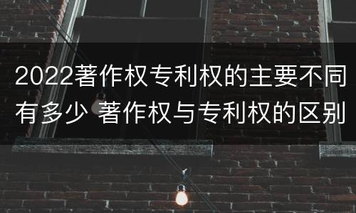 2022著作权专利权的主要不同有多少 著作权与专利权的区别有哪些