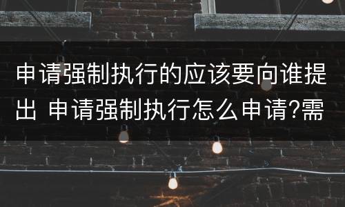 申请强制执行的应该要向谁提出 申请强制执行怎么申请?需要什么条件?