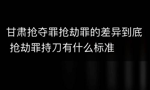 甘肃抢夺罪抢劫罪的差异到底 抢劫罪持刀有什么标准