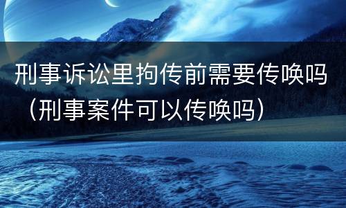 刑事诉讼里拘传前需要传唤吗（刑事案件可以传唤吗）