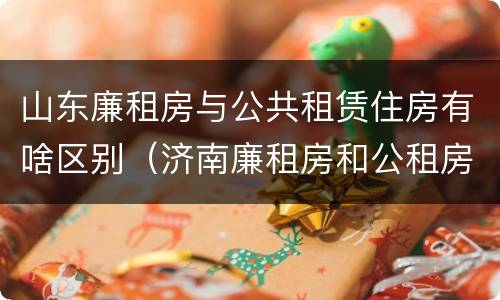 山东廉租房与公共租赁住房有啥区别（济南廉租房和公租房的区别）