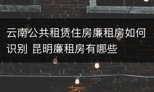 云南公共租赁住房廉租房如何识别 昆明廉租房有哪些