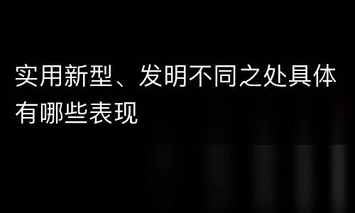 实用新型、发明不同之处具体有哪些表现