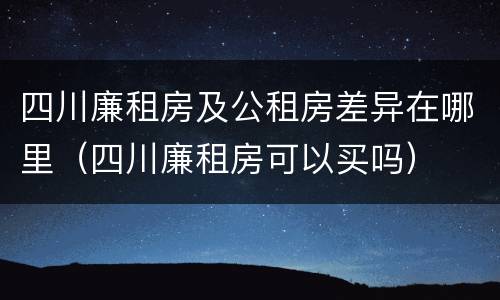 四川廉租房及公租房差异在哪里（四川廉租房可以买吗）