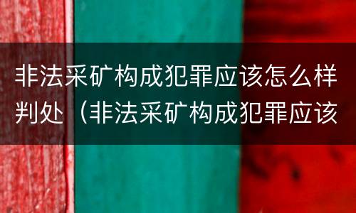 非法采矿构成犯罪应该怎么样判处（非法采矿构成犯罪应该怎么样判处呢）