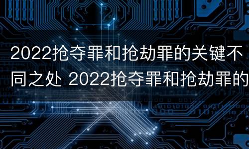 2022抢夺罪和抢劫罪的关键不同之处 2022抢夺罪和抢劫罪的关键不同之处有哪些