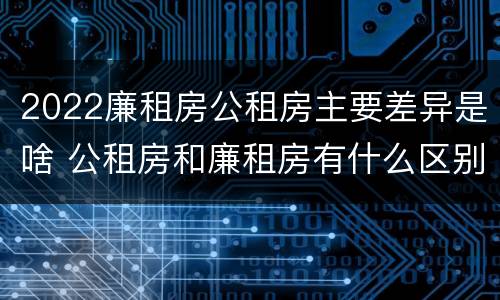 2022廉租房公租房主要差异是啥 公租房和廉租房有什么区别?2019年的