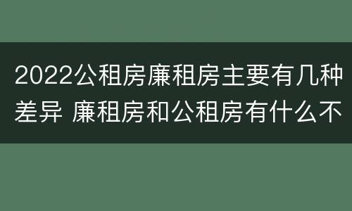 2022公租房廉租房主要有几种差异 廉租房和公租房有什么不同