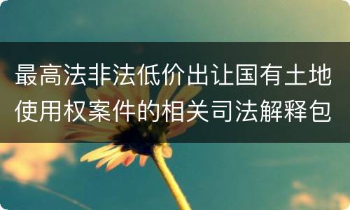 最高法非法低价出让国有土地使用权案件的相关司法解释包括哪些内容