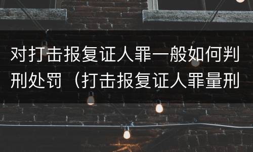 对打击报复证人罪一般如何判刑处罚（打击报复证人罪量刑标准）