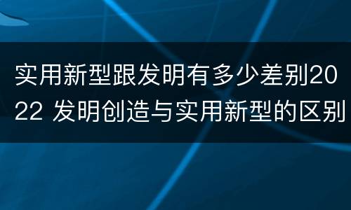 实用新型跟发明有多少差别2022 发明创造与实用新型的区别