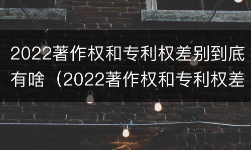 2022著作权和专利权差别到底有啥（2022著作权和专利权差别到底有啥不同）