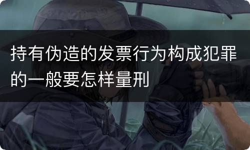 持有伪造的发票行为构成犯罪的一般要怎样量刑
