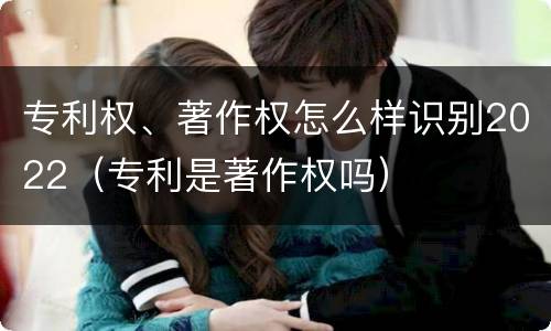 专利权、著作权怎么样识别2022（专利是著作权吗）