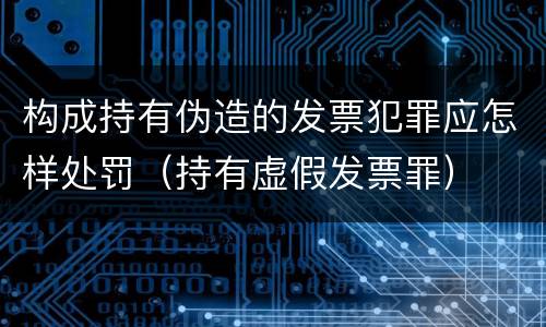 构成持有伪造的发票犯罪应怎样处罚（持有虚假发票罪）